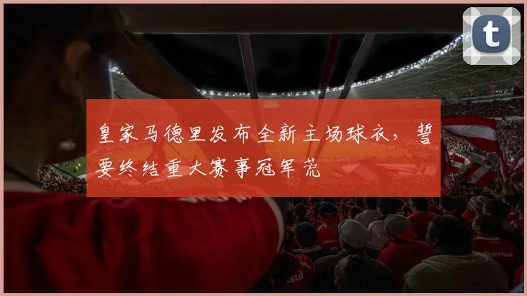 皇家马德里发布全新主场球衣，誓要终结重大赛事冠军荒