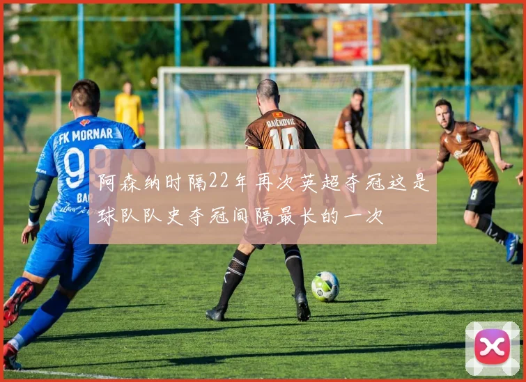 阿森纳时隔22年再次英超夺冠这是球队队史夺冠间隔最长的一次